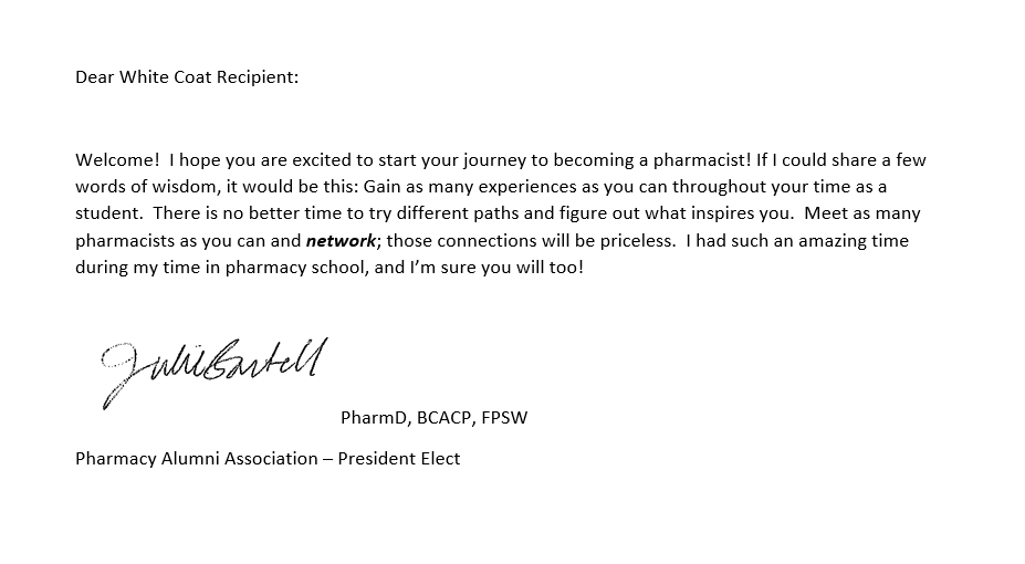 White Coat letter - Bartell A note for the pocket of a PharmD student's coat that reads as follows: Dear White Coat Recipient: Welcome! I hope you are excited to start your journey to becoming a pharmacist! If I could share a few words of wisdom, it would be this: Gain as many experiences as you can throughout your time as a student. There is no better time to try different paths and figure out what inspires you. Meet as many pharmacists as you can and network; those connections will be priceless. I had such an amazing time during my time in pharmacy school, and I’m sure you will too! Julie Bartell PharmD, BCACP, FPSW Pharmacy Alumni Association – President Elect