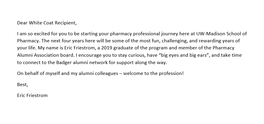 White Coat letter - Friestrom A note for the pocket of a PharmD student's white coat that reads as follows: Dear White Coat Recipient, I am so excited for you to be starting your pharmacy professional journey here at UW-Madison School of Pharmacy. The next four years here will be some of the most fun, challenging, and rewarding years of your life. My name is Eric Friestrom, a 2019 graduate of the program and member of the Pharmacy Alumni Association board. I encourage you to stay curious, have “big eyes and big ears”, and take time to connect to the Badger alumni network for support along the way. On behalf of myself and my alumni colleagues – welcome to the profession! Best, Eric Friestrom