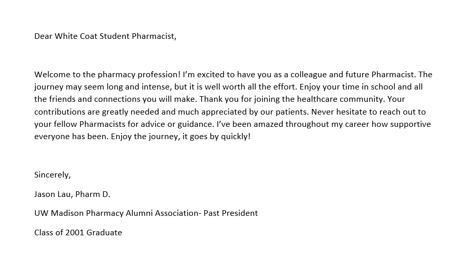 White Coat letter - Lau A note for the pocket of a PharmD student's coat that reads as follows: Dear White Coat Student Pharmacist, Welcome to the pharmacy profession! I’m excited to have you as a colleague and future Pharmacist. The journey may seem long and intense, but it is well worth all the effort. Enjoy your time in school and all the friends and connections you will make. Thank you for joining the healthcare community. Your contributions are greatly needed and much appreciated by our patients. Never hesitate to reach out to your fellow Pharmacists for advice or guidance. I’ve been amazed throughout my career how supportive everyone has been. Enjoy the journey, it goes by quickly! Sincerely, Jason Lau, Pharm D. UW Madison Pharmacy Alumni Association- Past President Class of 2001 Graduate